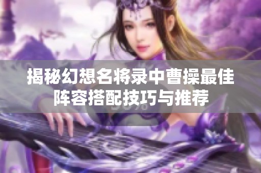 揭秘幻想名将录中曹操最佳阵容搭配技巧与推荐