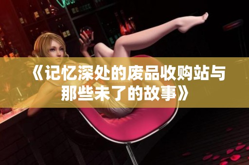 《记忆深处的废品收购站与那些未了的故事》