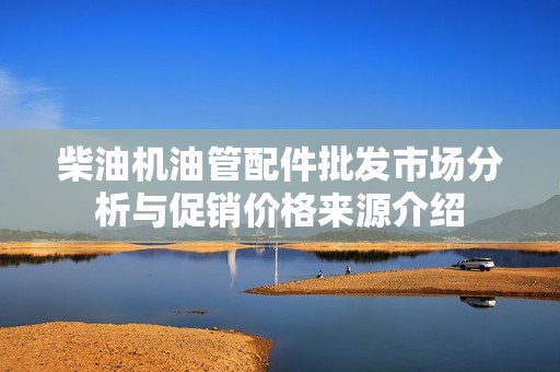柴油机油管配件批发市场分析与促销价格来源介绍