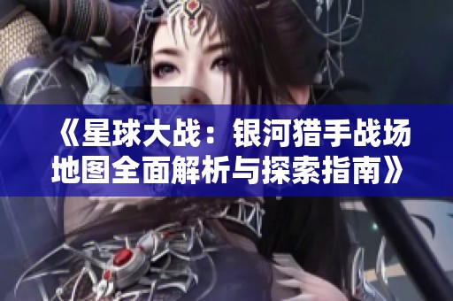《星球大战：银河猎手战场地图全面解析与探索指南》